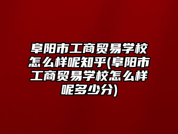 阜阳市工商贸易学校怎么样呢知乎(阜阳市工商贸易学校怎么样呢多少分)