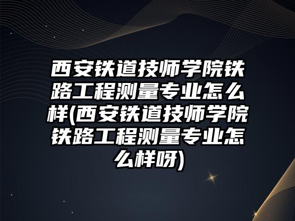 西安铁道技师学院铁路工程测量专业怎么样(西安铁道技师学院铁路工程测量专业怎么样呀)