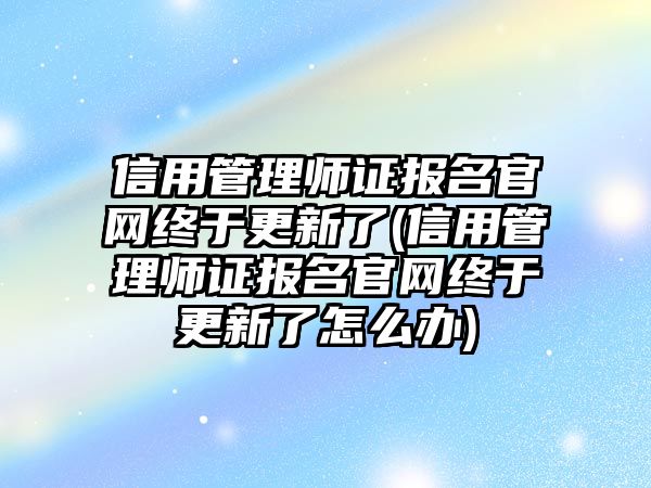 信用管理师证报名官网终于更新了(信用管理师证报名官网终于更新了怎么办)