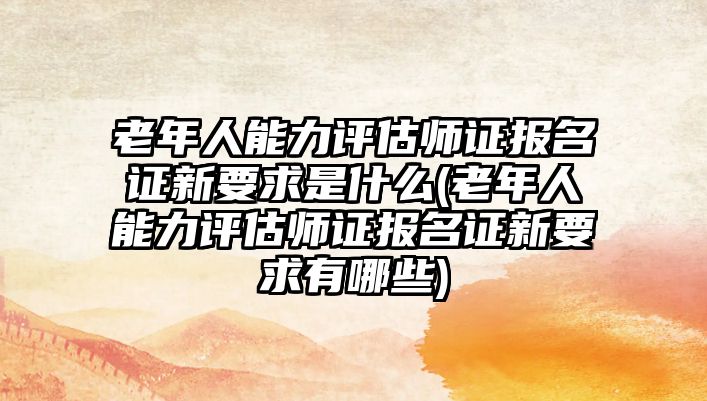 老年人能力评估师证报名证新要求是什么(老年人能力评估师证报名证新要求有哪些)