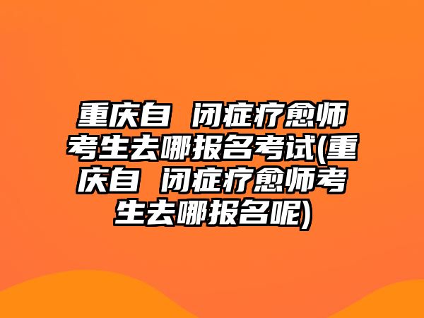 重庆自 闭症疗愈师考生去哪报名考试(重庆自 闭症疗愈师考生去哪报名呢)