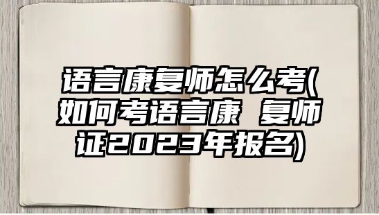 语言康复师怎么考(如何考语言康 复师证2023年报名)