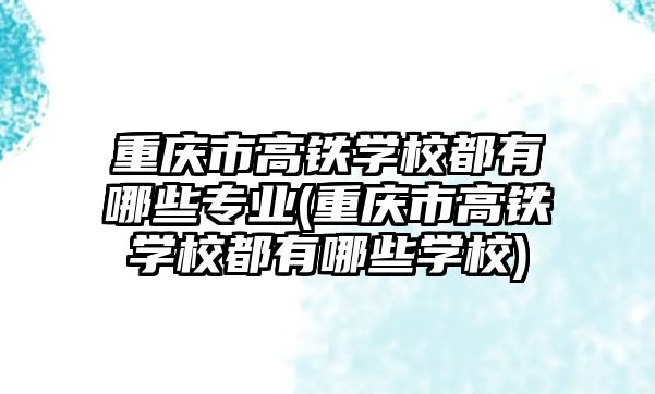 重庆市高铁学校都有哪些专业(重庆市高铁学校都有哪些学校)