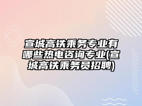 宣城高铁乘务专业有哪些热电咨询专业(宣城高铁乘务员招聘)