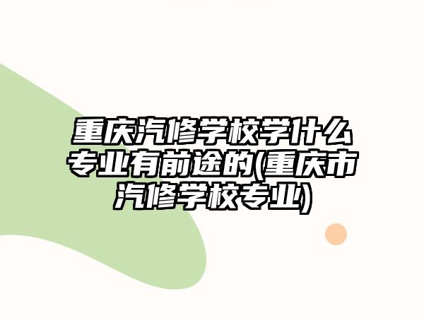 重庆汽修学校学什么专业有前途的(重庆市汽修学校专业)