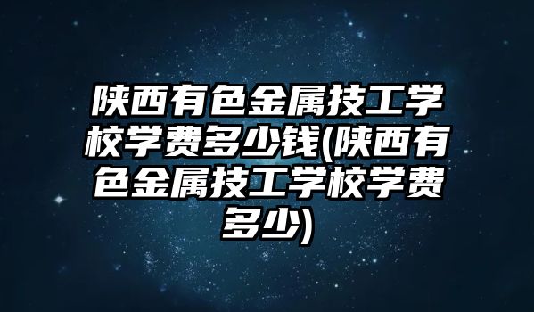 陕西有色金属技工学校学费多少钱(陕西有色金属技工学校学费多少)