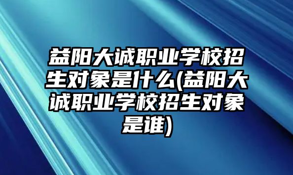 益阳大诚职业学校招生对象是什么(益阳大诚职业学校招生对象是谁)