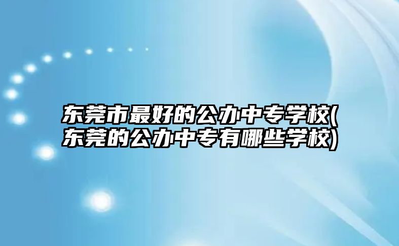 东莞市最好的公办中专学校(东莞的公办中专有哪些学校)