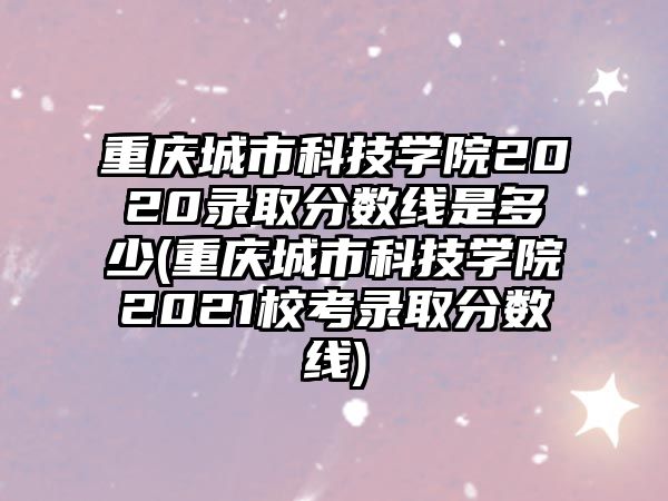 重庆城市科技学院2020录取分数线是多少(重庆城市科技学院2021校考录取分数线)