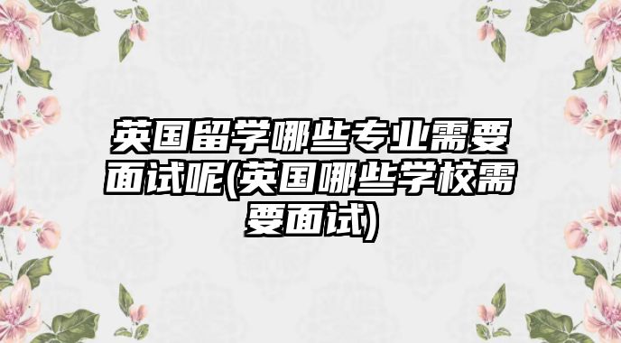 英国留学哪些专业需要面试呢(英国哪些学校需要面试)