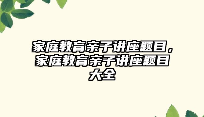 家庭教育亲子讲座题目，家庭教育亲子讲座题目大全