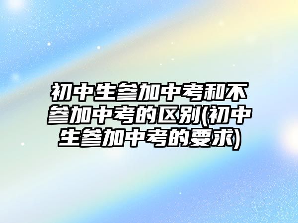 初中生参加中考和不参加中考的区别(初中生参加中考的要求)