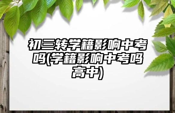 初三转学籍影响中考吗(学籍影响中考吗高中)