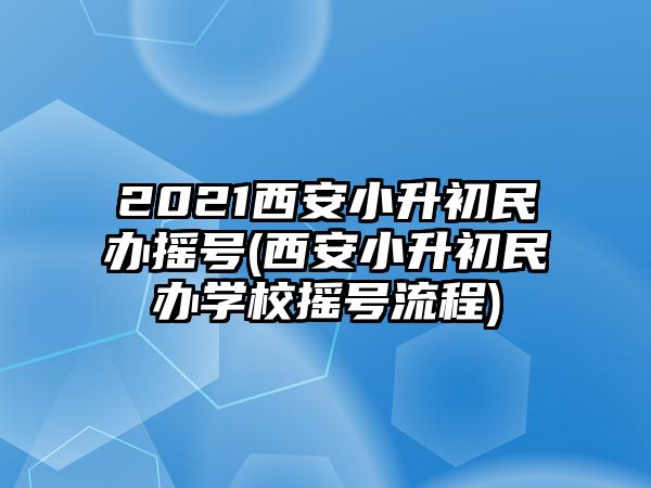 2021西安小升初民办摇号(西安小升初民办学校摇号流程)