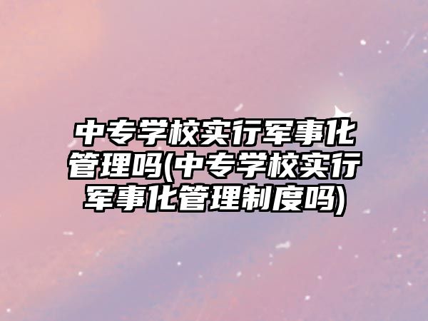 中专学校实行军事化管理吗(中专学校实行军事化管理制度吗)