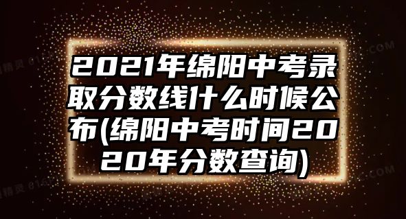 2021年绵阳中考录取分数线什么时候公布(绵阳中考时间2020年分数查询)