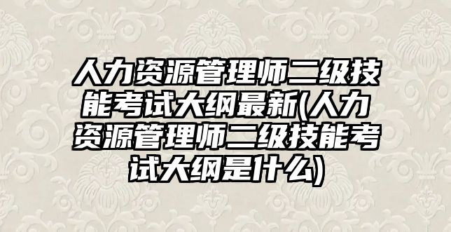 人力资源管理师二级技能考试大纲最新(人力资源管理师二级技能考试大纲是什么)