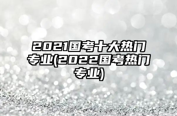 2021国考十大热门专业(2022国考热门专业)