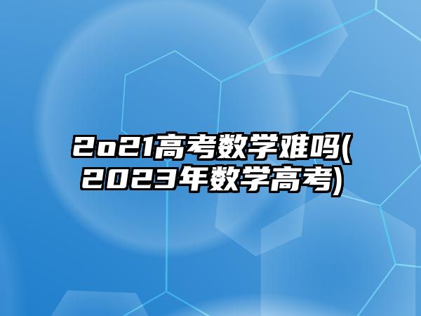 2o21高考数学难吗(2023年数学高考)