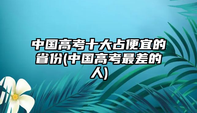 中国高考十大占便宜的省份(中国高考最差的人)