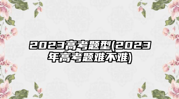 2023高考题型(2023年高考题难不难)