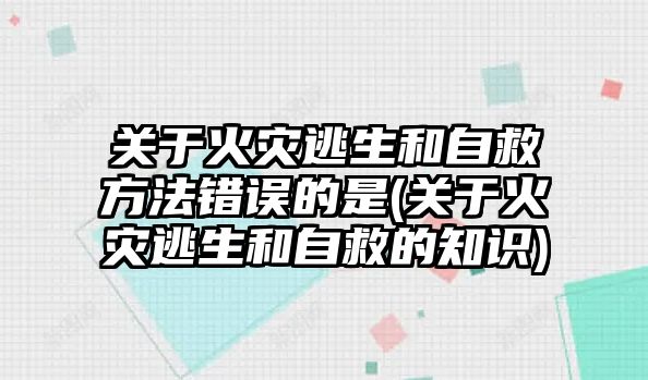 关于火灾逃生和自救方法错误的是(关于火灾逃生和自救的知识)