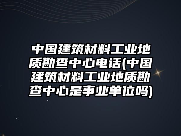 中国建筑材料工业地质勘查中心电话(中国建筑材料工业地质勘查中心是事业单位吗)