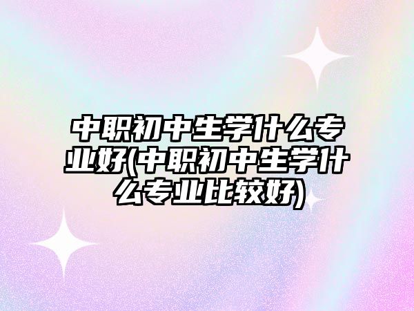 中职初中生学什么专业好(中职初中生学什么专业比较好)