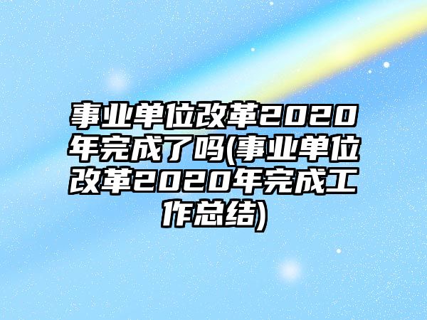 事业单位改革2020年完成了吗(事业单位改革2020年完成工作总结)