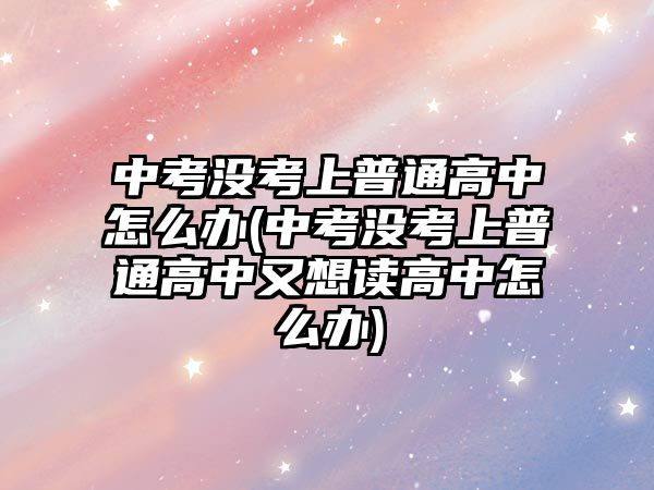 中考没考上普通高中怎么办(中考没考上普通高中又想读高中怎么办)