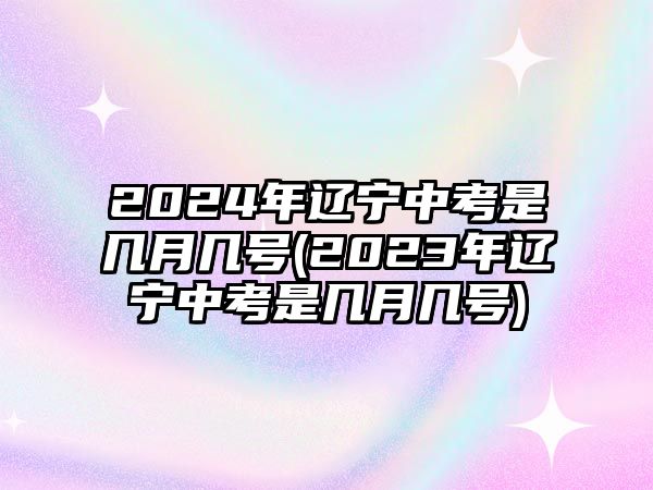 2024年辽宁中考是几月几号(2023年辽宁中考是几月几号)