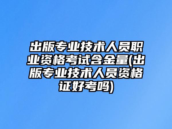 出版专业技术人员职业资格考试含金量(出版专业技术人员资格证好考吗)