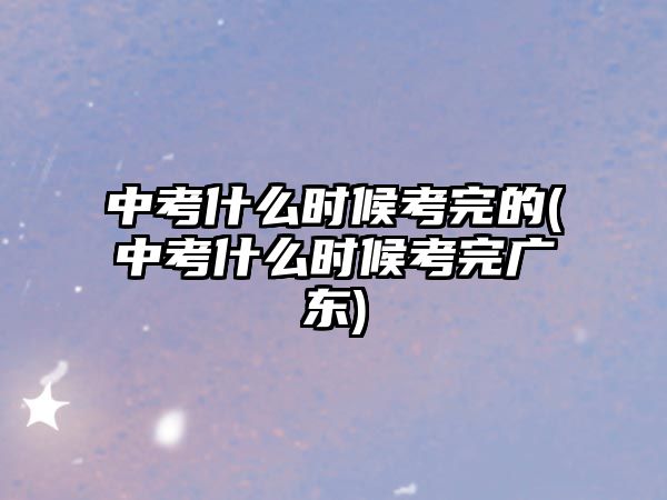 中考什么时候考完的(中考什么时候考完广东)