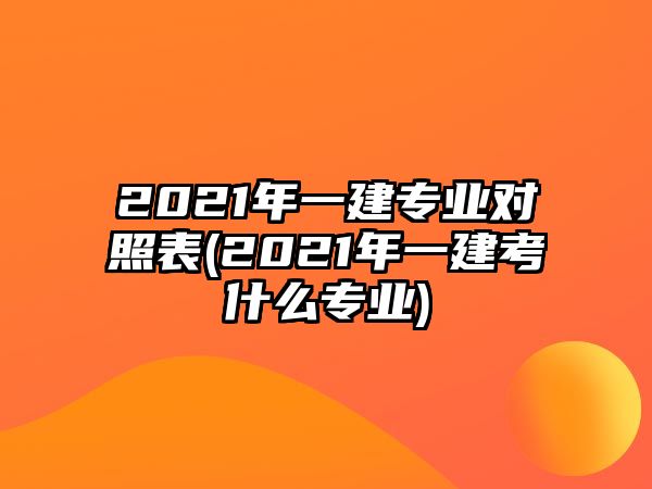 2021年一建专业对照表(2021年一建考什么专业)