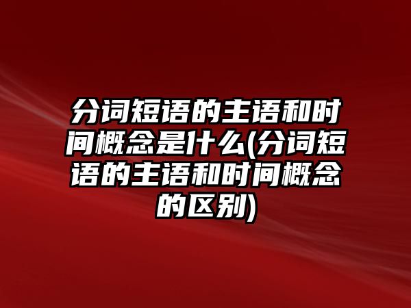 分词短语的主语和时间概念是什么(分词短语的主语和时间概念的区别)