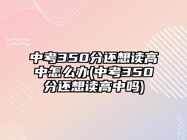 中考350分还想读高中怎么办(中考350分还想读高中吗)