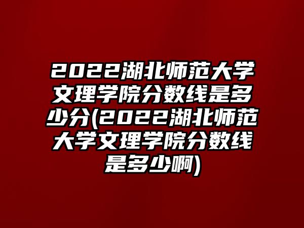 2022湖北师范大学文理学院分数线是多少分(2022湖北师范大学文理学院分数线是多少啊)