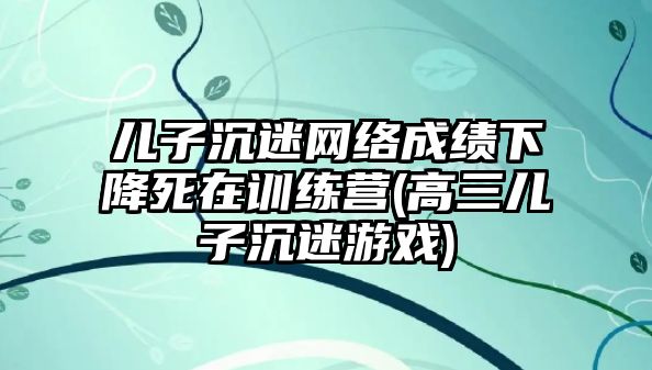 儿子沉迷网络成绩下降死在训练营(高三儿子沉迷游戏)