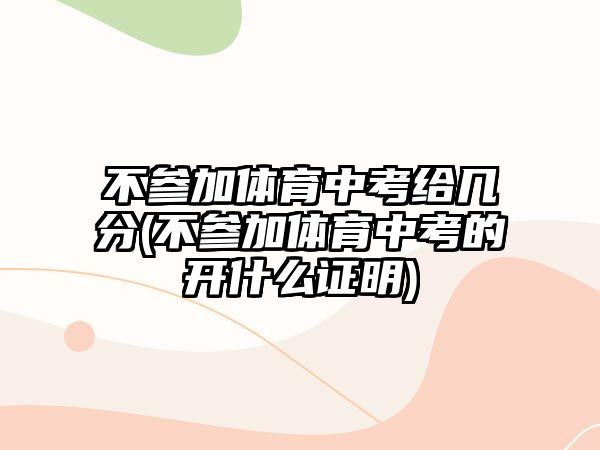 不参加体育中考给几分(不参加体育中考的开什么证明)