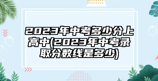 2023年中考多少分上高中(2023年中考录取分数线是多少)