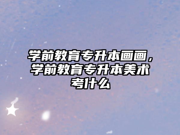 学前教育专升本画画，学前教育专升本美术考什么