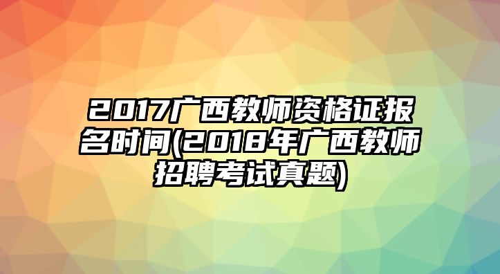 2017广西教师资格证报名时间(2018年广西教师招聘考试真题)