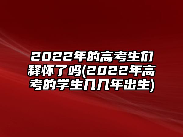 2022年的高考生们释怀了吗(2022年高考的学生几几年出生)