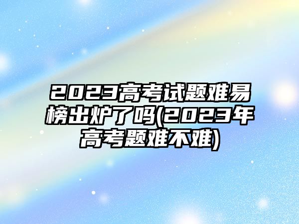 2023高考试题难易榜出炉了吗(2023年高考题难不难)