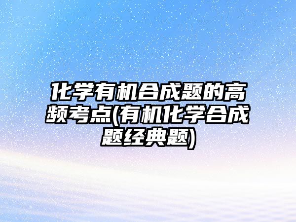 化学有机合成题的高频考点(有机化学合成题经典题)