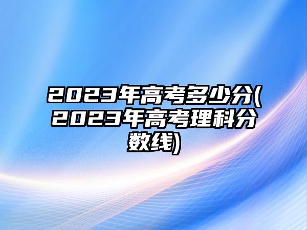 2023年高考多少分(2023年高考理科分数线)