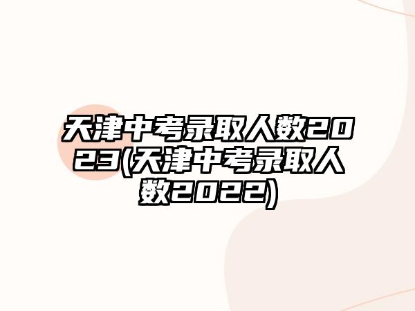 天津中考录取人数2023(天津中考录取人数2022)