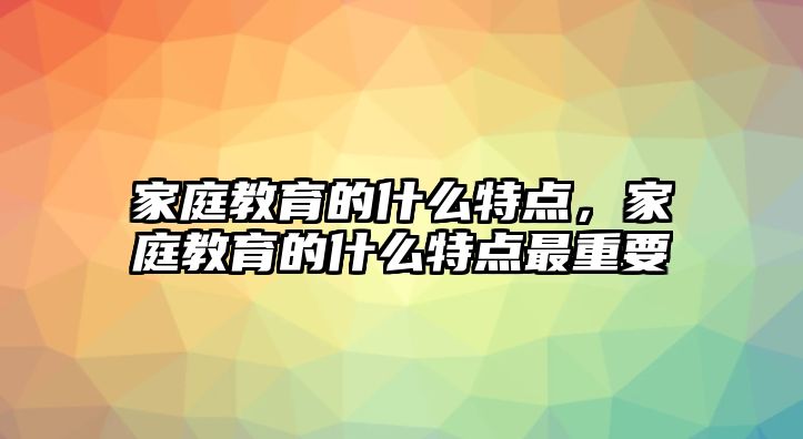 家庭教育的什么特点，家庭教育的什么特点最重要