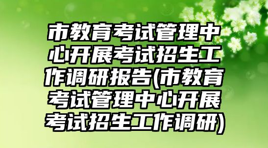 市教育考试管理中心开展考试招生工作调研报告(市教育考试管理中心开展考试招生工作调研)