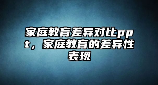 家庭教育差异对比ppt，家庭教育的差异性表现